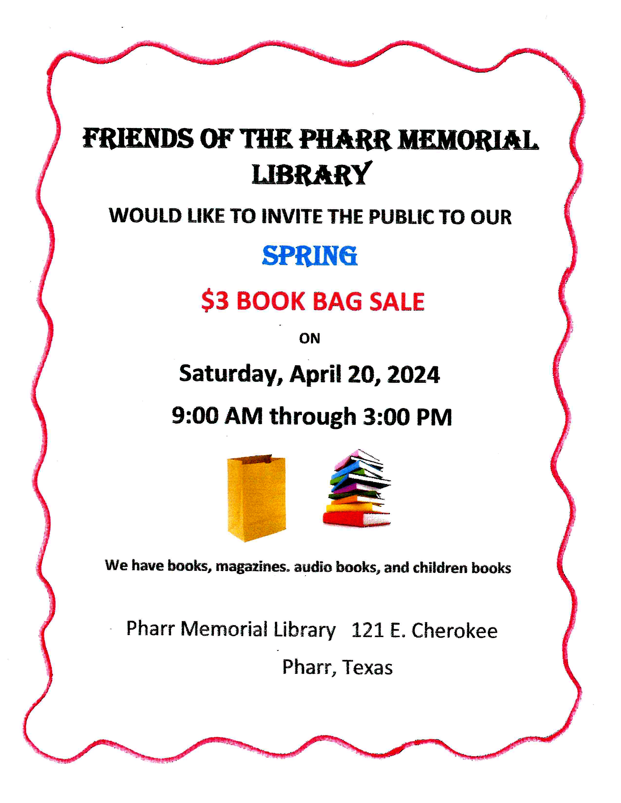 FRIENDS OF THE PHARR MEMORIAL<br />
LIBRARY<br />
WOULD LIKE TO INVITE THE PUBLIC TO OUR SPRING<br />
$3 BOOK BAG SALE<br />
ON<br />
Saturday, April 20, 2024<br />
9:00 AM through 3:00 PM<br />
We have books, magazines. audio books, and children books<br />
• Pharr Memorial Library 121 E. Cherokee<br />
Pharr, Texas